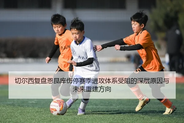 切尔西复盘恩昆库伤停赛季进攻体系受阻的深层原因与未来重建方向
