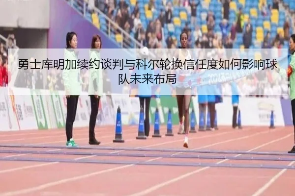 勇士库明加续约谈判与科尔轮换信任度如何影响球队未来布局 - kaiyun