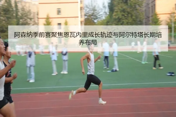 阿森纳季前赛聚焦恩瓦内里成长轨迹与阿尔特塔长期培养布局（kaiyun）