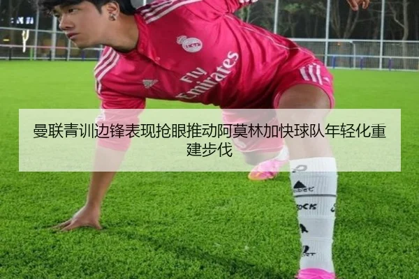 曼联青训边锋表现抢眼推动阿莫林加快球队年轻化重建步伐 - kaiyun