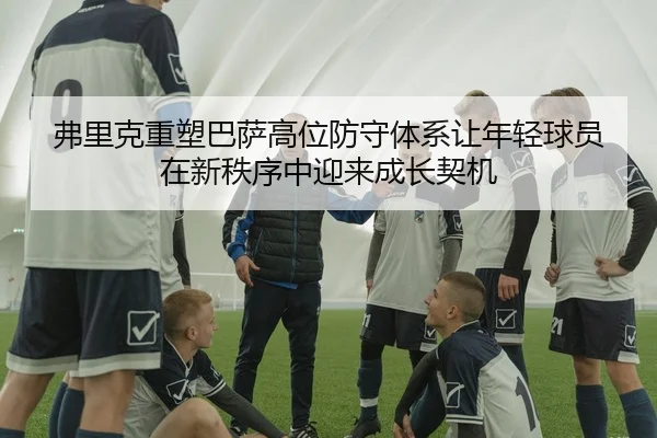 弗里克重塑巴萨高位防守体系让年轻球员在新秩序中迎来成长契机 - kaiyun